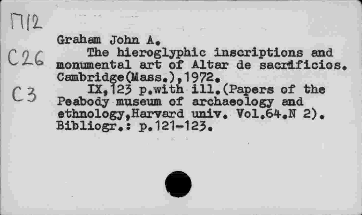 ﻿ПІ2.
C2.Ć
Graham John A.
The hieroglyphic inscriptions and monumental art of Altar de sacrdficios Cambridge (Mass.) ,1972.
IX,125 p.with ill.(Papers of the Peabody museum of archaeology and ethnology,Harvard univ. Vol.64.Ef 2). Bibliogr.: p.121-123.